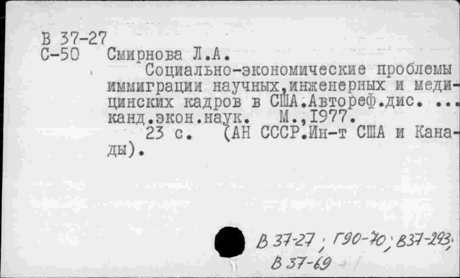 ﻿В 37-27
С-50 Смирнова Л.А.
Социально-экономические проблемы иммиграции научных.инженерных и меди цинских кадров в СшА.Автореф.дис. .. канд.экон.наук. М.,1977.
23 с. (АН СССР.Ин-т США и Кана ды).
/3 27-27; Г90-%>
6 37-&